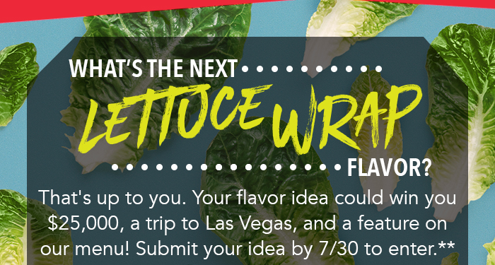 What's the next Lettuce Wrap flavor? That's up to you. Your flavor idea could win you $25,000, a trip to Las Vegas, and a feature on our menu! Submit your idea bu 7/30 to enter.**