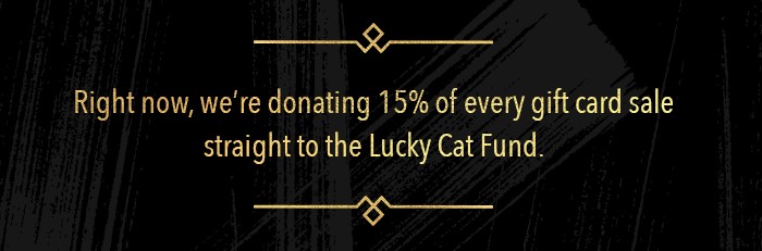 Right now, we're donating 15% of every gift card sale straight to the Lucky Cat Fund. 