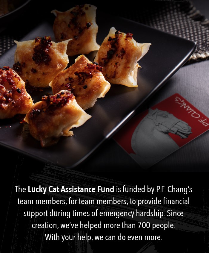 The Lucky Cat Assistance Fund is funded by P.F. Chang's team members, for team members, to provide financial support during times of emergency hardship. Since creation, we've helped more than 700 people. With your help, we can do even more.