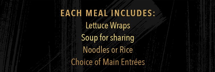 Each meal includes: Lettuce Wraps Soup for sharing Noodles or Rice choice of Main Entrées