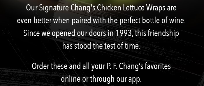  Our Signature Chang's Chicken Lettuce Wraps are even better when paired with the perfect bottle of wine.  Since we opened our doors in 1993, this friendship has stood the test of time.    Order these and all your P. F. Chang's favorites online or through our app.  