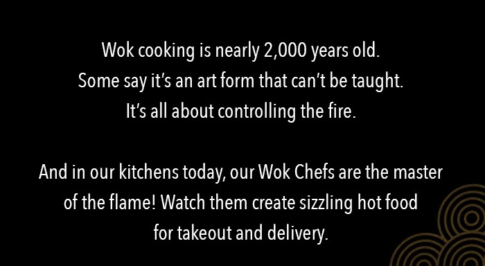 Wok cooking is nearly 2,000 years old. Some say it's an art-form that can't be taught. It's all about controlling the fire. And in our kitchens today, our Wok Chefs are the master of the flame!  Watch them create sizzling hot food for takeout and delivery.