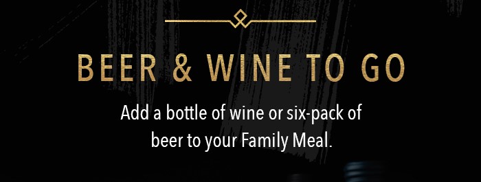 Beer and Wine To Go Add a bottle of wine or six-pack of beer to your Family Meal.  Alcohol Not Available for Delivery.