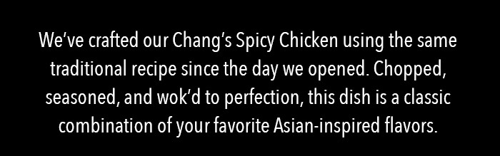 We've crafted our Chang's Spicy Chicken using the same traditional recipe since the day we opened. Chopped, seasoned, and wok'd to perfection, this dish is a classic combination of your favorite Asian-inspired flavors.