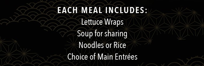 Each Family Meal includes: Lettuce Wraps Soup for sharing Noodles or Rice choice of Main Entrées