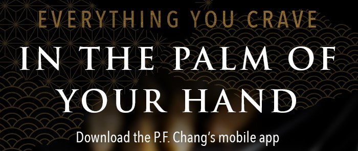 EVERYTHING YOU CRAVE IN THE PALM OF YOUR HAND Download the P.F. Chang's mobile app