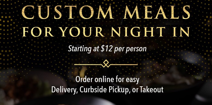 CUSTOM MEALS FOR YOUR NIGHT IN Starting at $12 per person. Order online for easy Delivery, Curbside Pickup, or Takeout