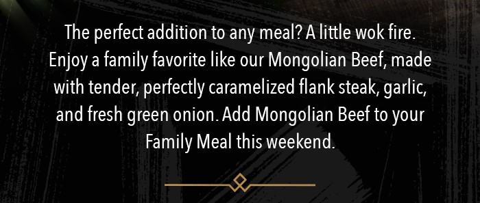 The perfect addition to any meal? A little wok fire.  Enjoy a family favorite like our Mongolian Beef, made with tender, perfectly caramelized flank steak, garlic, and fresh green onion. Add Mongolian Beef to your Family Meal this weekend.