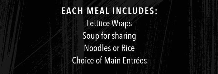 Each meal includes: Lettuce Wraps Soup for sharing Noodles or Rice Choice of Main Entrées