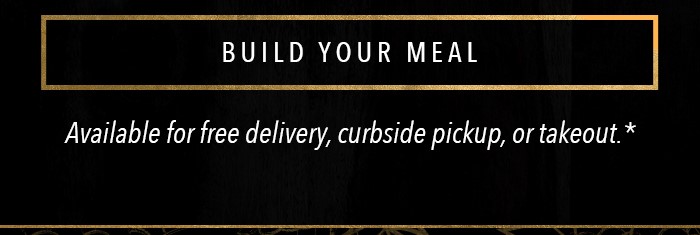 BUILD YOUR MEAL Available for free delivery, curbside pickup, or takeout.*