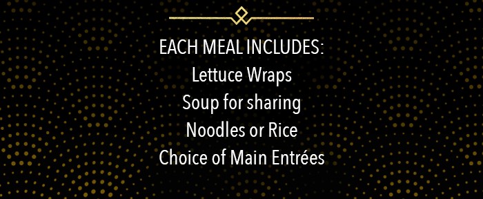 EACH MEAL INCLUDES: Lettuce Wraps Soup for sharing Noodles or Rice Choice of Main Entrées
