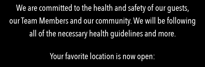 We are committed to the health and safety of our guests, our Team Members and our community. We will be following all of the necessary health guidelines and more.   Your favorite location is now open: