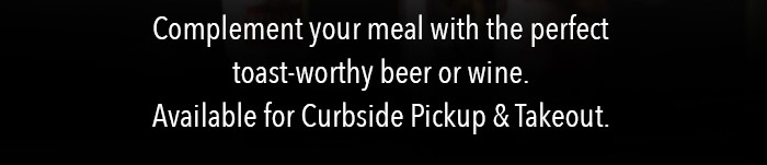 Complement your meal with the perfect toast-worthy beer or wine. Available for Curbside Pickup & Takeout.