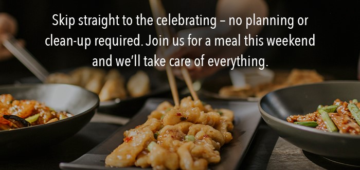 Skip straight to the celebrating – no planning or clean-up required. Join us for a meal this weekend and we'll take care of everything.