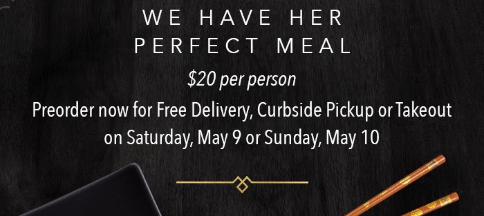 WE HAVE HER PERFECT MEAL  $20 per person  Preorder now for free delivery, Curbside Pickup or Takeout on Saturday, May 9 or Sunday, May 10.
