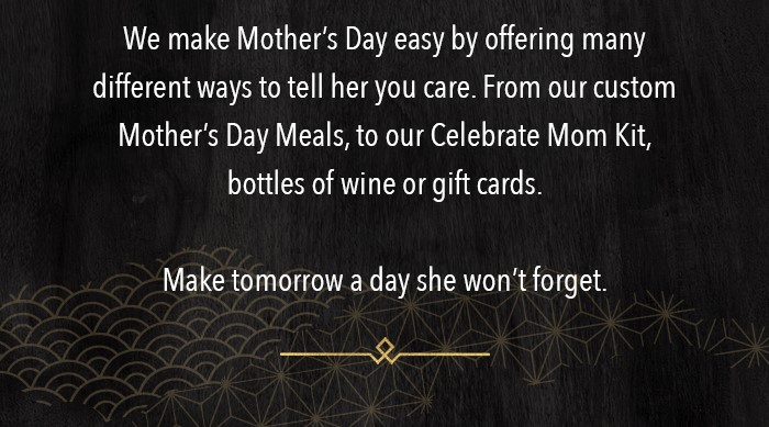 We make Mother's Day easy by offering many different ways to tell her you care. From our custom Mother's Day Meals, to our Celebrate Mom Kit, bottles of wine or gift cards.  Make tomorrow a day she won't forget.